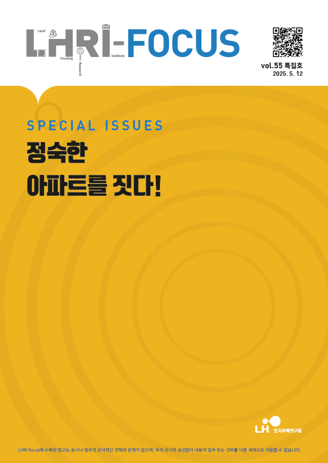 표지(수정).png LHRI-FOCUS SPECIAL ISSUES 정숙한 아파트를 짓다! LH 토지주택연구원 LHRI focus에 수록된
원고는 공사나 정부의 공식적인 견해와 관계가 없으며, 우리 공사의 승인없이 내용의 일부 또는 전부를 다른 목적으로 이용할 수 없습니다. vol.55 특집호 2025.5.12 QR코드(LHRI Focus 페이지로 이동 URL:https://lhri.lh.or.kr/web/pblictn/PblictnView.do?menuIdx=516&pblictnCode=LHRI_FOCUS&pblictnId=435&pageindex=1&st=1&sk=)